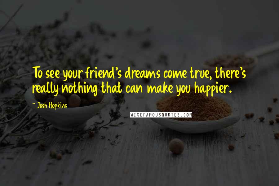 Josh Hopkins Quotes: To see your friend's dreams come true, there's really nothing that can make you happier.
