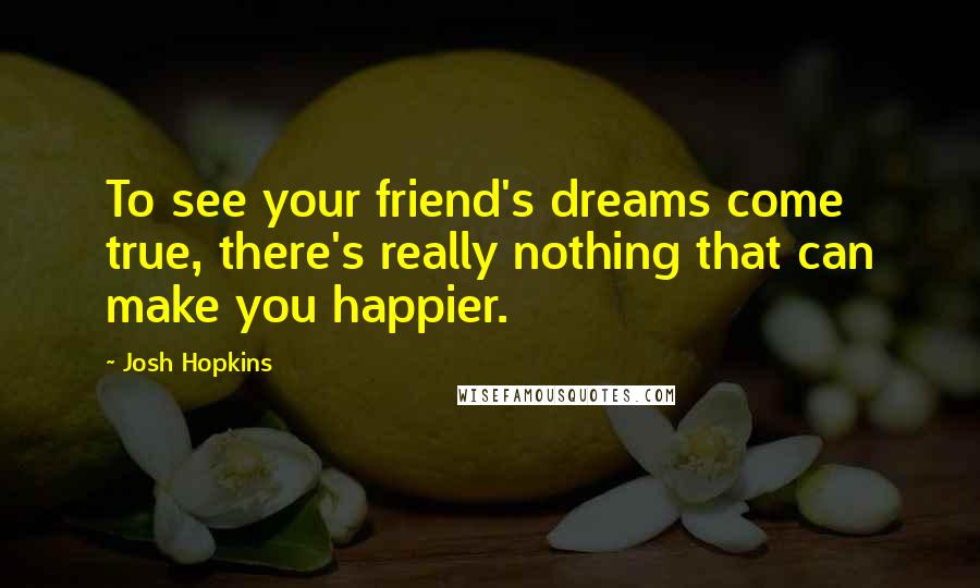 Josh Hopkins Quotes: To see your friend's dreams come true, there's really nothing that can make you happier.