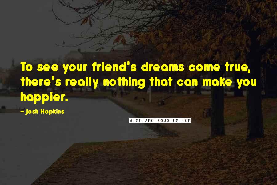Josh Hopkins Quotes: To see your friend's dreams come true, there's really nothing that can make you happier.