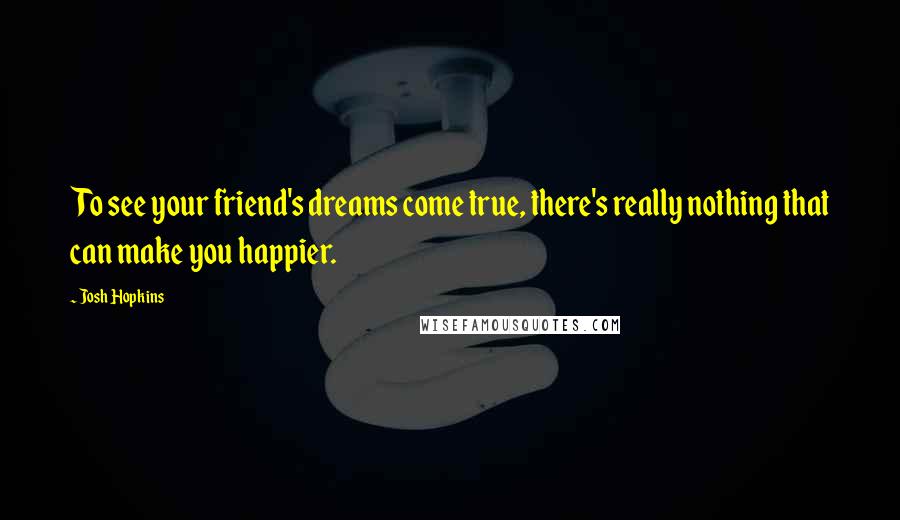 Josh Hopkins Quotes: To see your friend's dreams come true, there's really nothing that can make you happier.