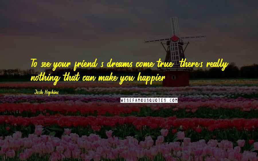 Josh Hopkins Quotes: To see your friend's dreams come true, there's really nothing that can make you happier.