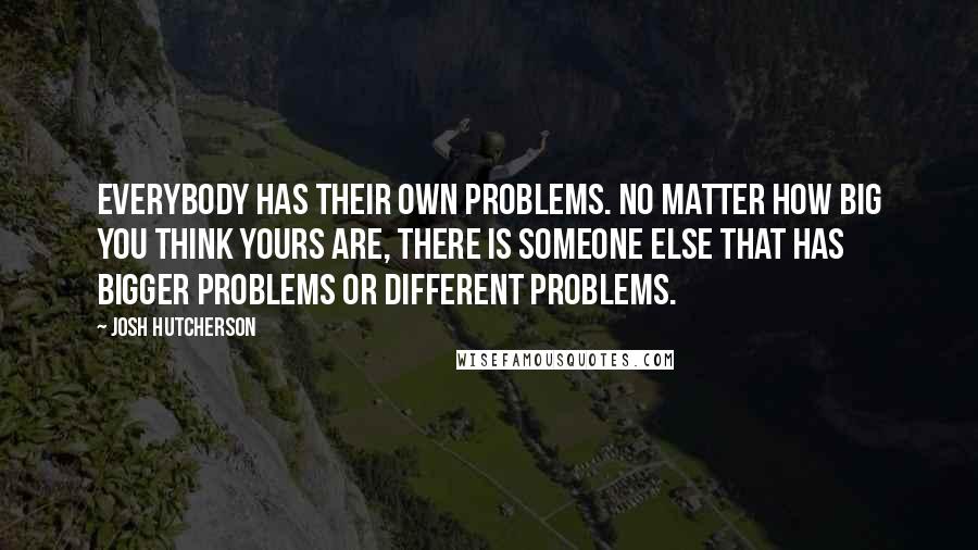 Josh Hutcherson Quotes: Everybody has their own problems. No matter how big you think yours are, there is someone else that has bigger problems or different problems.