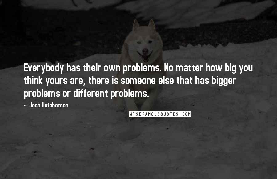 Josh Hutcherson Quotes: Everybody has their own problems. No matter how big you think yours are, there is someone else that has bigger problems or different problems.