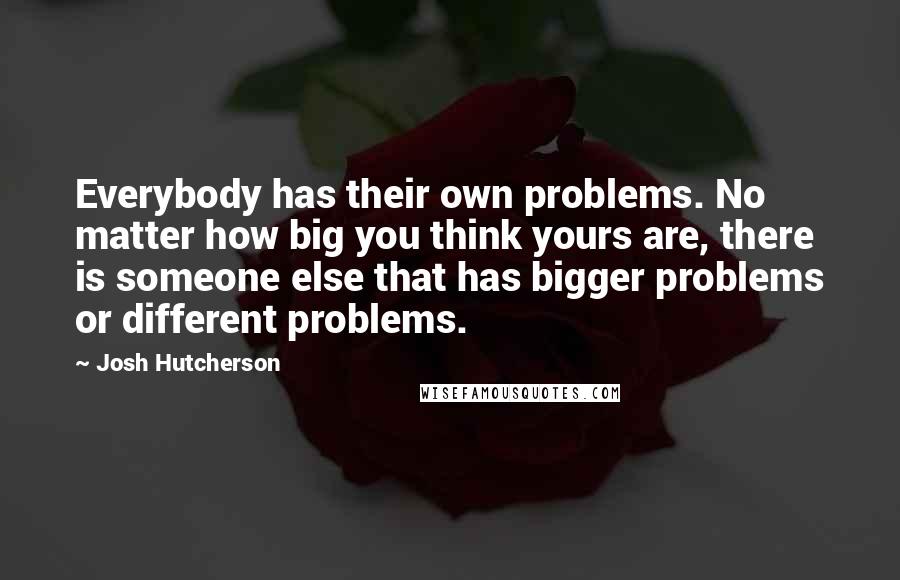 Josh Hutcherson Quotes: Everybody has their own problems. No matter how big you think yours are, there is someone else that has bigger problems or different problems.