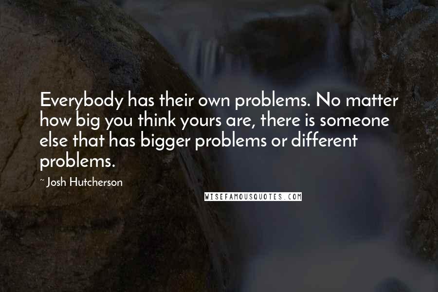 Josh Hutcherson Quotes: Everybody has their own problems. No matter how big you think yours are, there is someone else that has bigger problems or different problems.