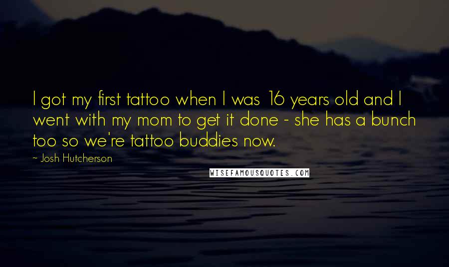 Josh Hutcherson Quotes: I got my first tattoo when I was 16 years old and I went with my mom to get it done - she has a bunch too so we're tattoo buddies now.