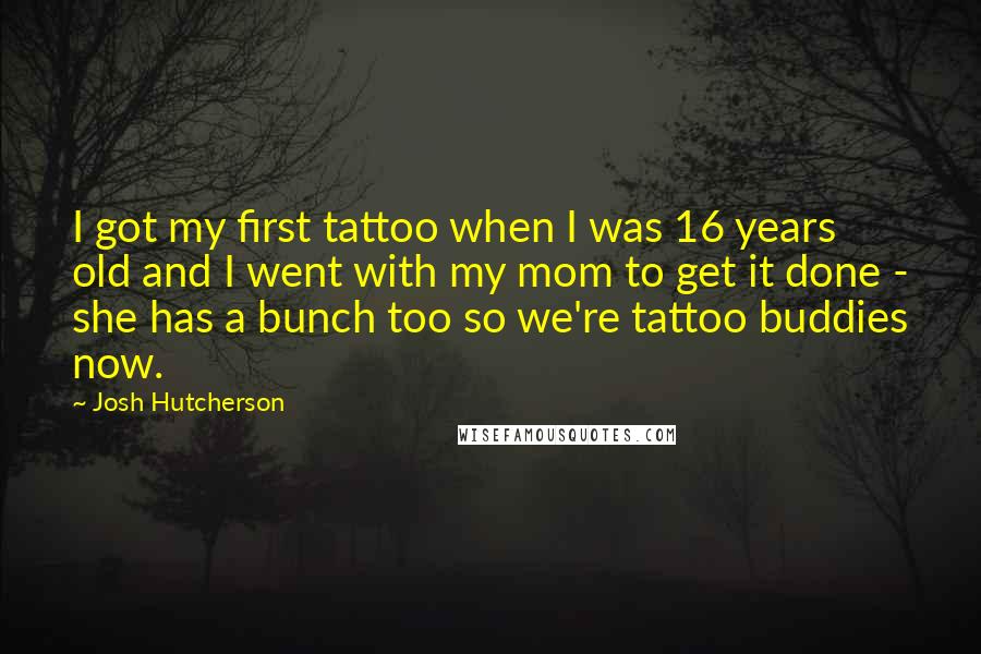 Josh Hutcherson Quotes: I got my first tattoo when I was 16 years old and I went with my mom to get it done - she has a bunch too so we're tattoo buddies now.