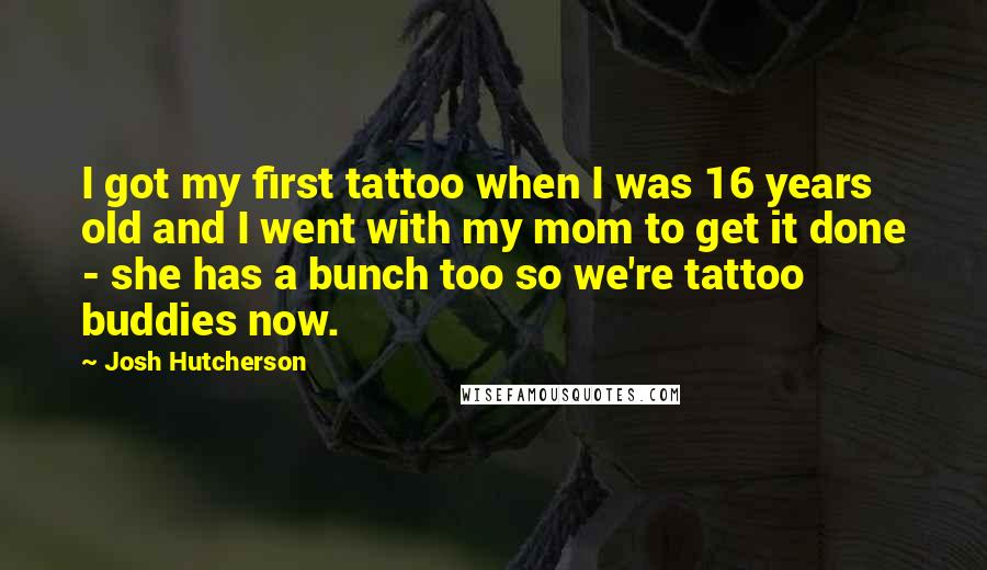 Josh Hutcherson Quotes: I got my first tattoo when I was 16 years old and I went with my mom to get it done - she has a bunch too so we're tattoo buddies now.