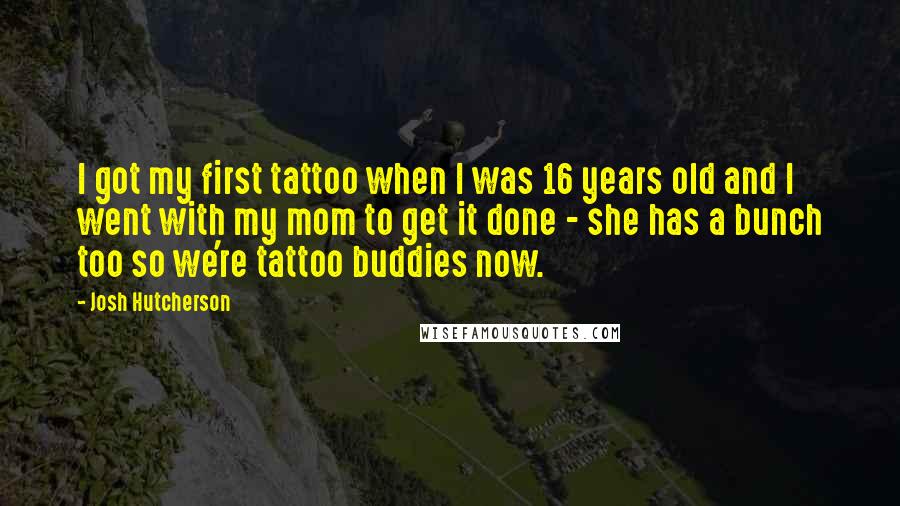 Josh Hutcherson Quotes: I got my first tattoo when I was 16 years old and I went with my mom to get it done - she has a bunch too so we're tattoo buddies now.