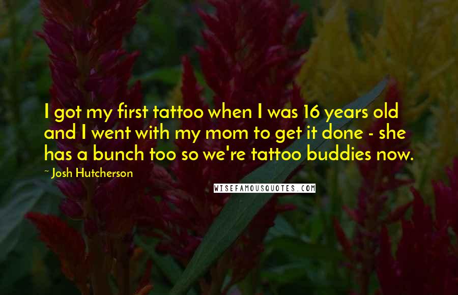 Josh Hutcherson Quotes: I got my first tattoo when I was 16 years old and I went with my mom to get it done - she has a bunch too so we're tattoo buddies now.