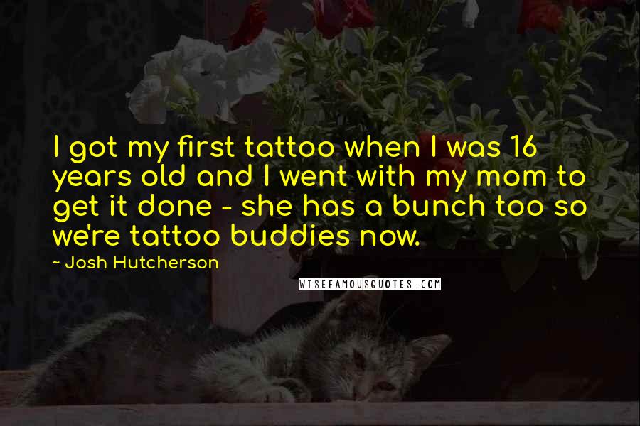 Josh Hutcherson Quotes: I got my first tattoo when I was 16 years old and I went with my mom to get it done - she has a bunch too so we're tattoo buddies now.