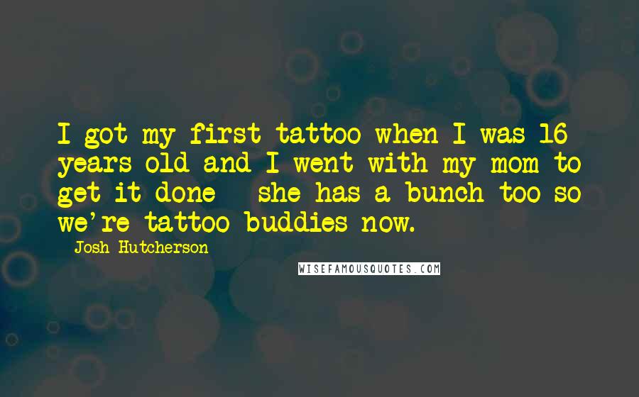 Josh Hutcherson Quotes: I got my first tattoo when I was 16 years old and I went with my mom to get it done - she has a bunch too so we're tattoo buddies now.
