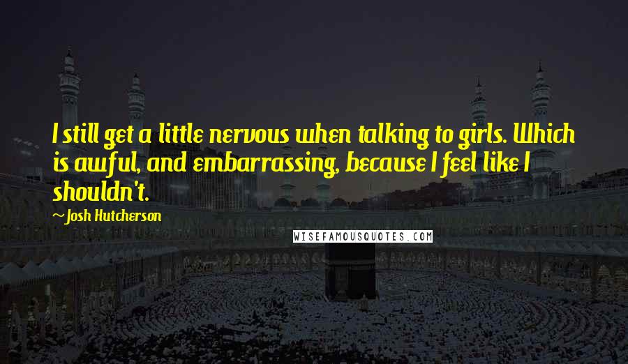 Josh Hutcherson Quotes: I still get a little nervous when talking to girls. Which is awful, and embarrassing, because I feel like I shouldn't.