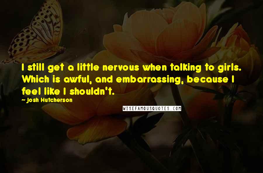 Josh Hutcherson Quotes: I still get a little nervous when talking to girls. Which is awful, and embarrassing, because I feel like I shouldn't.