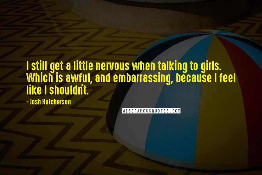 Josh Hutcherson Quotes: I still get a little nervous when talking to girls. Which is awful, and embarrassing, because I feel like I shouldn't.