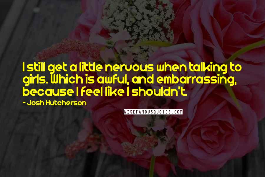 Josh Hutcherson Quotes: I still get a little nervous when talking to girls. Which is awful, and embarrassing, because I feel like I shouldn't.