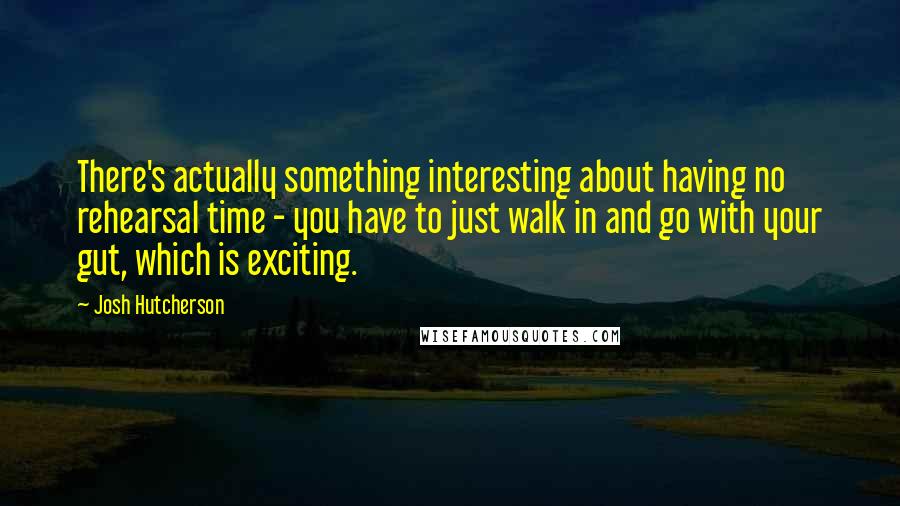 Josh Hutcherson Quotes: There's actually something interesting about having no rehearsal time - you have to just walk in and go with your gut, which is exciting.