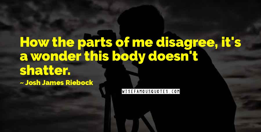 Josh James Riebock Quotes: How the parts of me disagree, it's a wonder this body doesn't shatter.