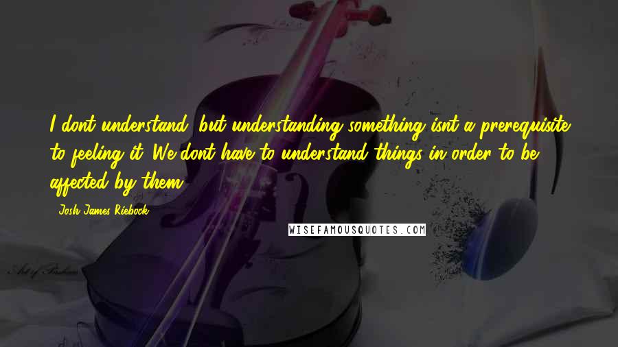 Josh James Riebock Quotes: I dont understand, but understanding something isnt a prerequisite to feeling it. We dont have to understand things in order to be affected by them.