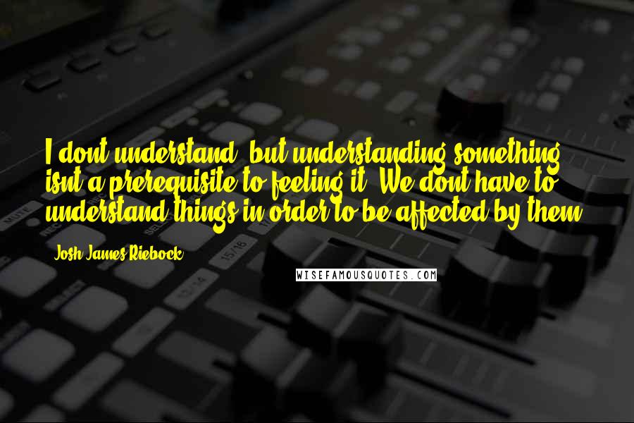 Josh James Riebock Quotes: I dont understand, but understanding something isnt a prerequisite to feeling it. We dont have to understand things in order to be affected by them.