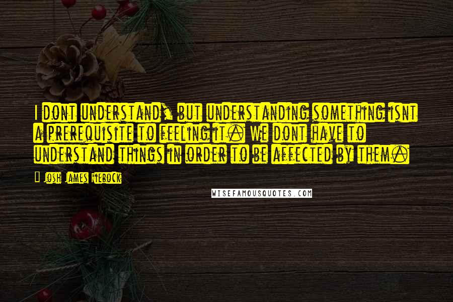 Josh James Riebock Quotes: I dont understand, but understanding something isnt a prerequisite to feeling it. We dont have to understand things in order to be affected by them.