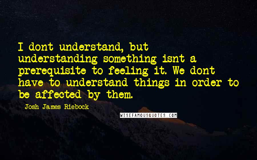 Josh James Riebock Quotes: I dont understand, but understanding something isnt a prerequisite to feeling it. We dont have to understand things in order to be affected by them.