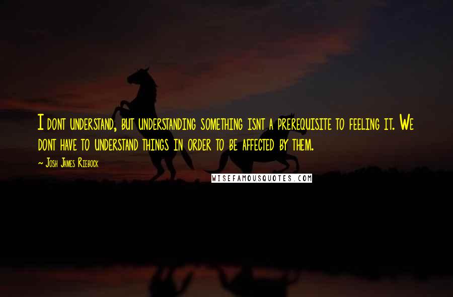 Josh James Riebock Quotes: I dont understand, but understanding something isnt a prerequisite to feeling it. We dont have to understand things in order to be affected by them.