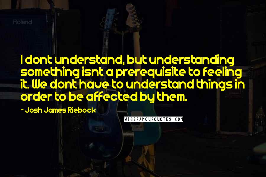 Josh James Riebock Quotes: I dont understand, but understanding something isnt a prerequisite to feeling it. We dont have to understand things in order to be affected by them.