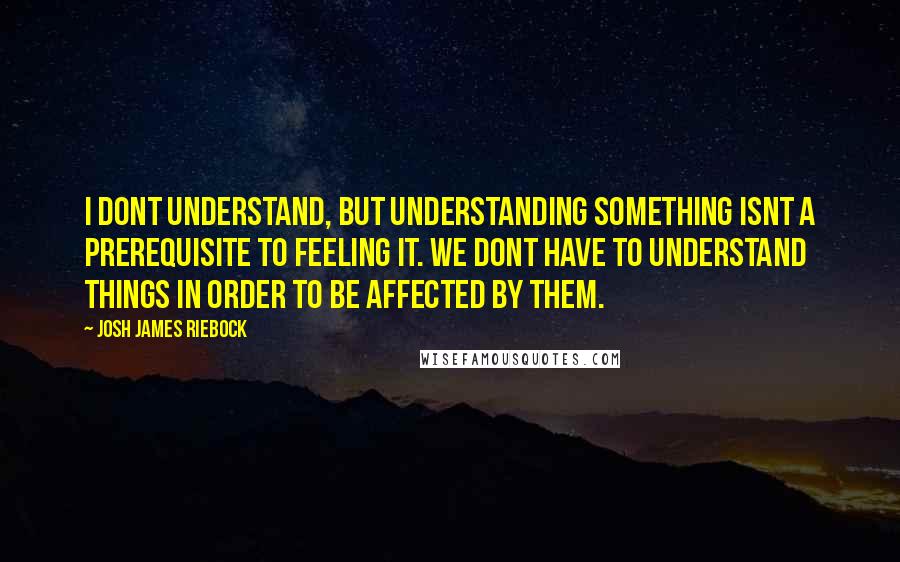 Josh James Riebock Quotes: I dont understand, but understanding something isnt a prerequisite to feeling it. We dont have to understand things in order to be affected by them.