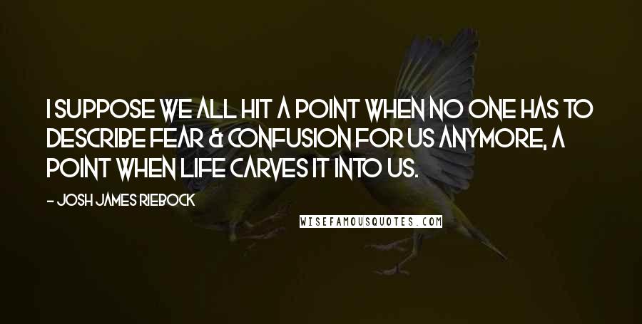 Josh James Riebock Quotes: I suppose we all hit a point when no one has to describe fear & confusion for us anymore, a point when life carves it into us.
