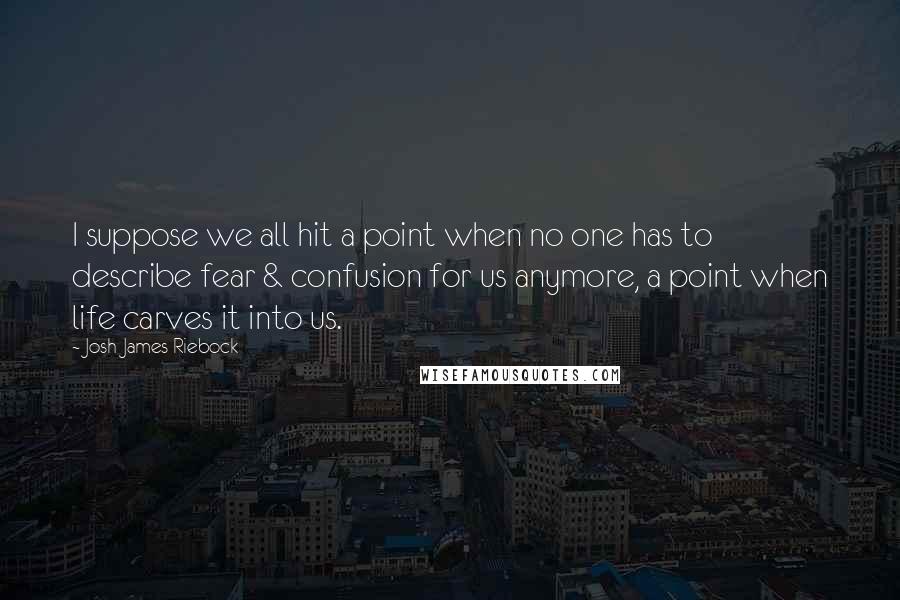 Josh James Riebock Quotes: I suppose we all hit a point when no one has to describe fear & confusion for us anymore, a point when life carves it into us.