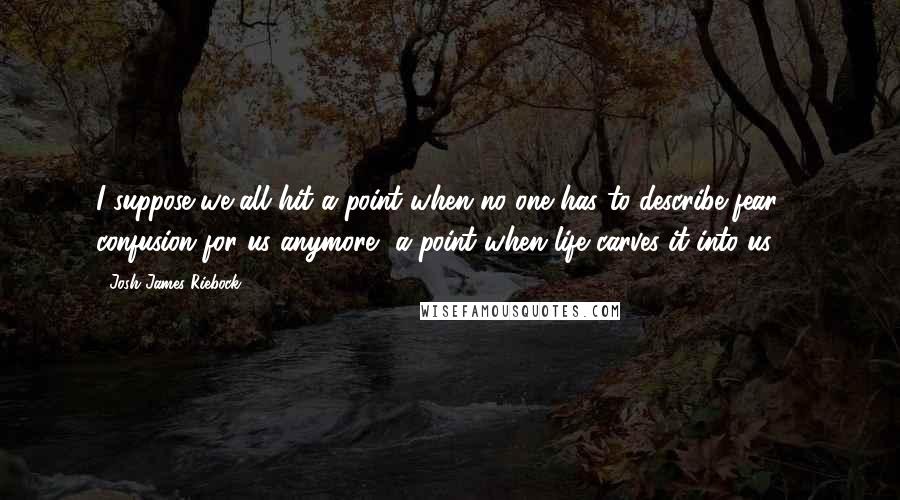 Josh James Riebock Quotes: I suppose we all hit a point when no one has to describe fear & confusion for us anymore, a point when life carves it into us.