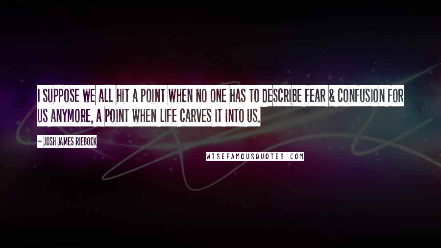 Josh James Riebock Quotes: I suppose we all hit a point when no one has to describe fear & confusion for us anymore, a point when life carves it into us.