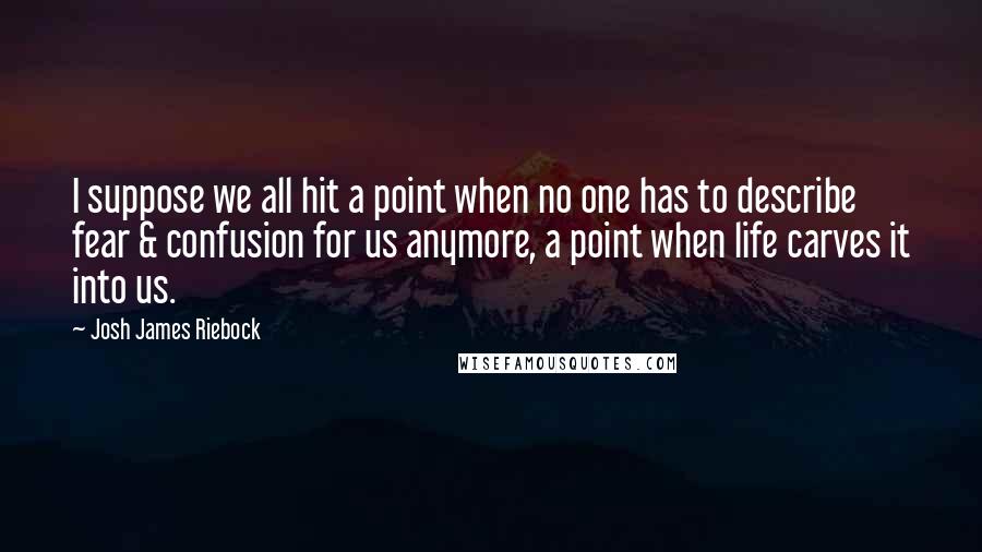 Josh James Riebock Quotes: I suppose we all hit a point when no one has to describe fear & confusion for us anymore, a point when life carves it into us.
