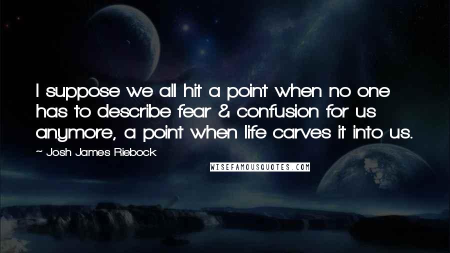 Josh James Riebock Quotes: I suppose we all hit a point when no one has to describe fear & confusion for us anymore, a point when life carves it into us.