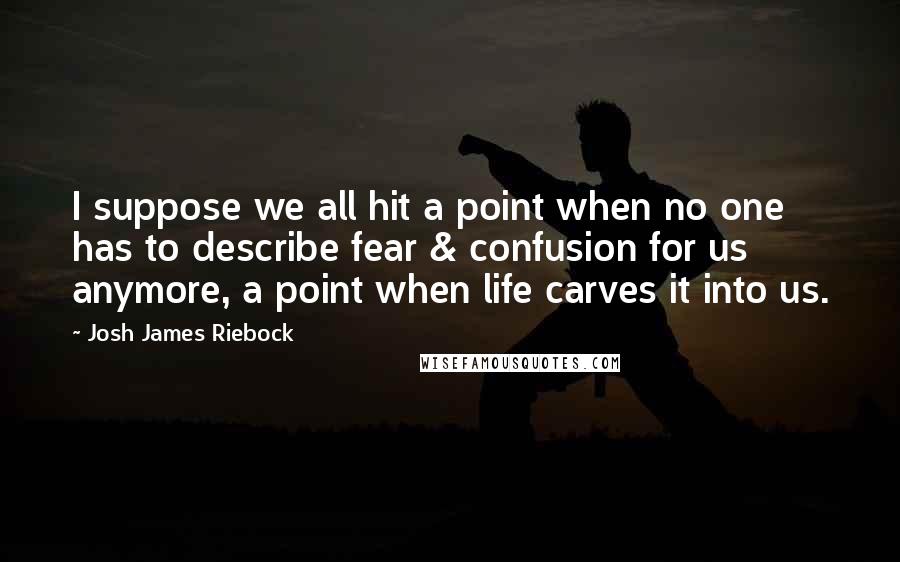 Josh James Riebock Quotes: I suppose we all hit a point when no one has to describe fear & confusion for us anymore, a point when life carves it into us.