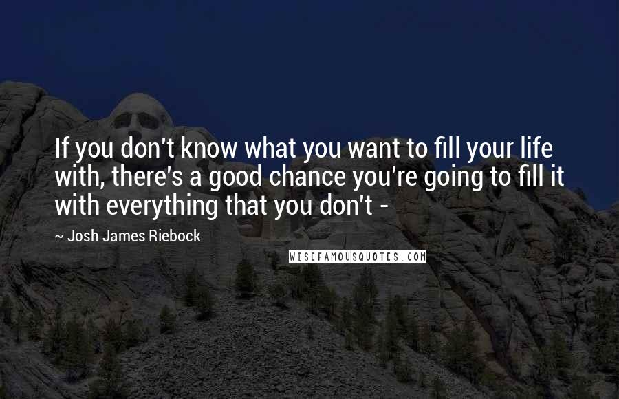 Josh James Riebock Quotes: If you don't know what you want to fill your life with, there's a good chance you're going to fill it with everything that you don't - 