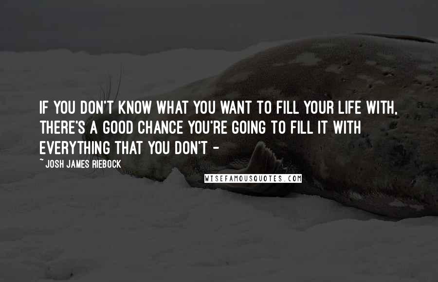 Josh James Riebock Quotes: If you don't know what you want to fill your life with, there's a good chance you're going to fill it with everything that you don't - 