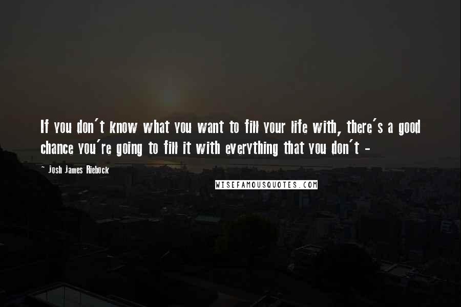 Josh James Riebock Quotes: If you don't know what you want to fill your life with, there's a good chance you're going to fill it with everything that you don't - 