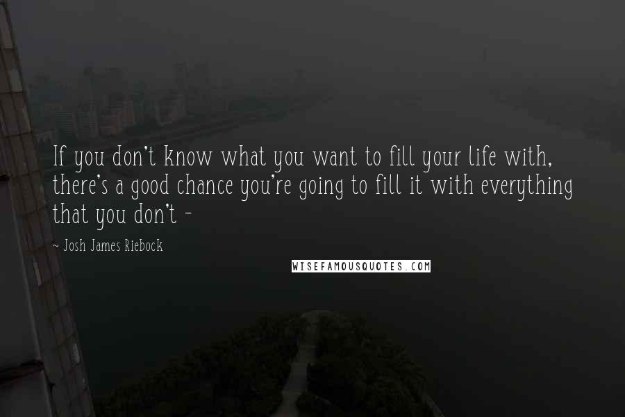 Josh James Riebock Quotes: If you don't know what you want to fill your life with, there's a good chance you're going to fill it with everything that you don't - 