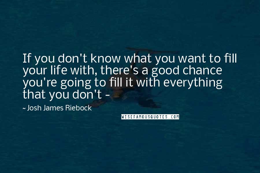 Josh James Riebock Quotes: If you don't know what you want to fill your life with, there's a good chance you're going to fill it with everything that you don't - 