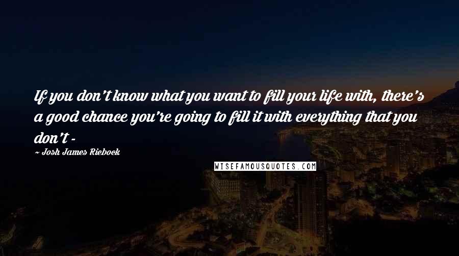 Josh James Riebock Quotes: If you don't know what you want to fill your life with, there's a good chance you're going to fill it with everything that you don't - 