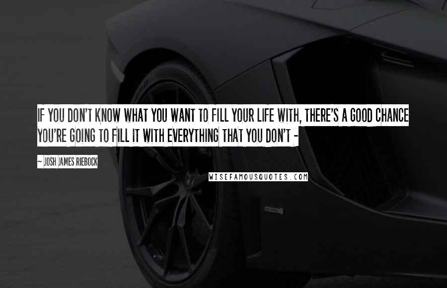 Josh James Riebock Quotes: If you don't know what you want to fill your life with, there's a good chance you're going to fill it with everything that you don't - 