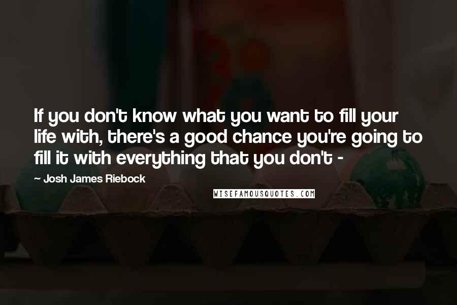 Josh James Riebock Quotes: If you don't know what you want to fill your life with, there's a good chance you're going to fill it with everything that you don't - 