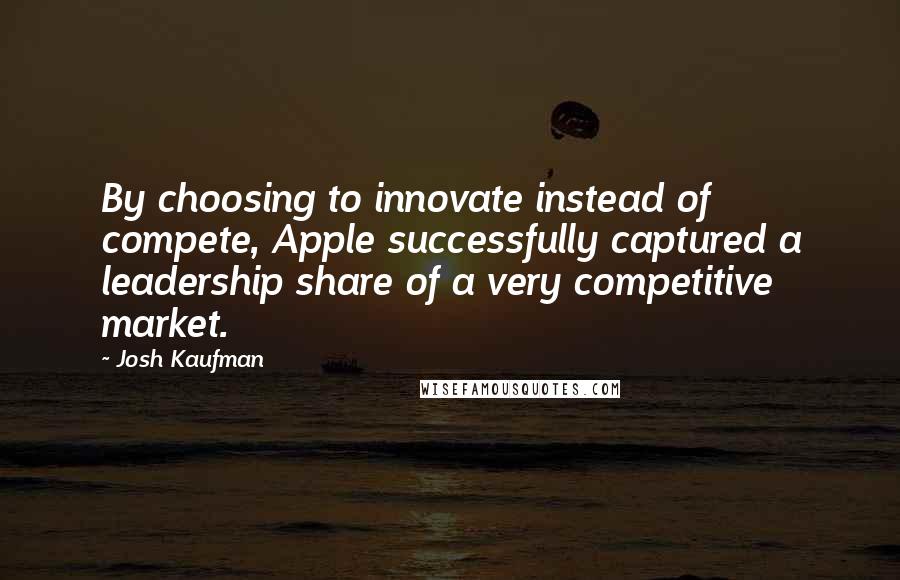 Josh Kaufman Quotes: By choosing to innovate instead of compete, Apple successfully captured a leadership share of a very competitive market.