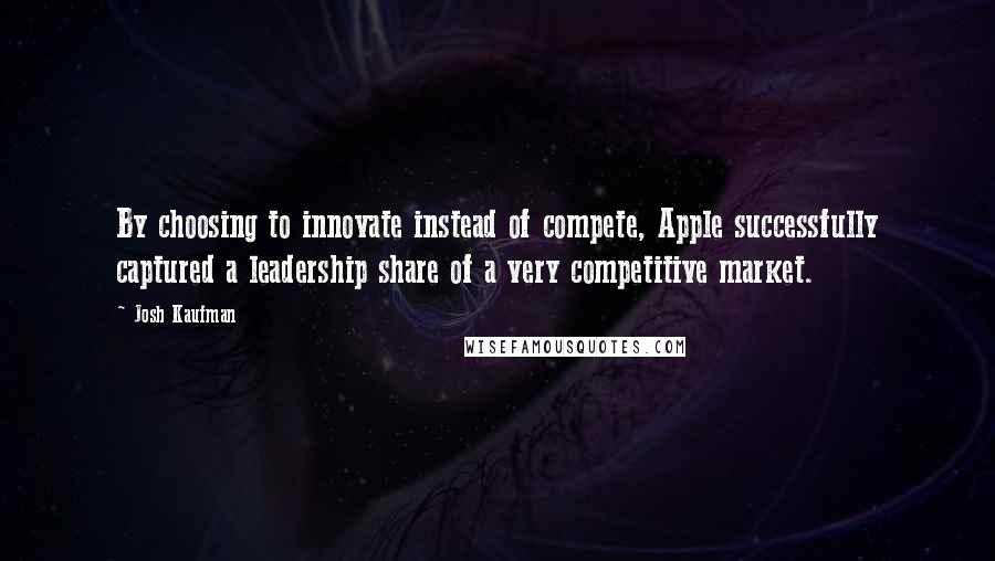 Josh Kaufman Quotes: By choosing to innovate instead of compete, Apple successfully captured a leadership share of a very competitive market.