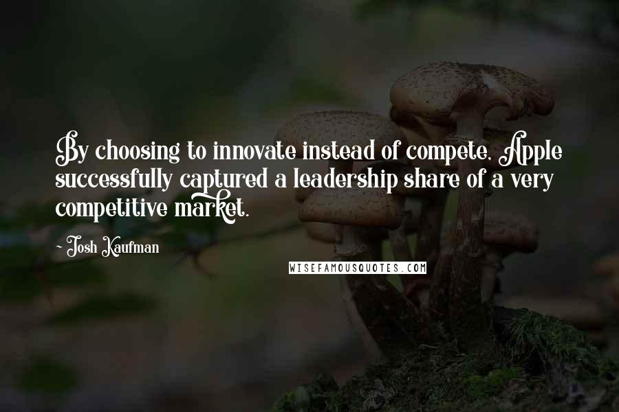 Josh Kaufman Quotes: By choosing to innovate instead of compete, Apple successfully captured a leadership share of a very competitive market.