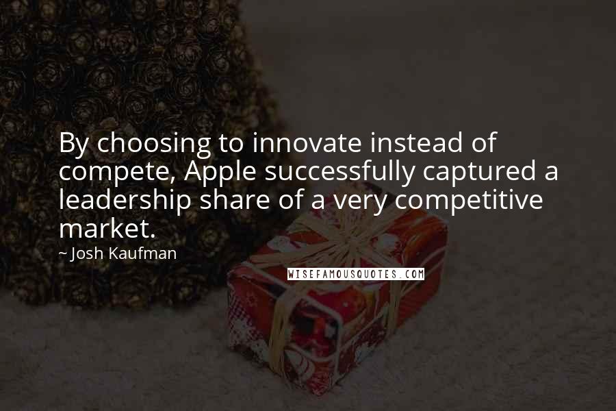 Josh Kaufman Quotes: By choosing to innovate instead of compete, Apple successfully captured a leadership share of a very competitive market.