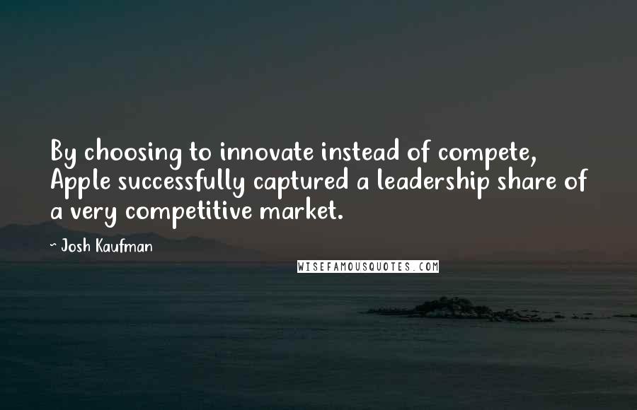 Josh Kaufman Quotes: By choosing to innovate instead of compete, Apple successfully captured a leadership share of a very competitive market.