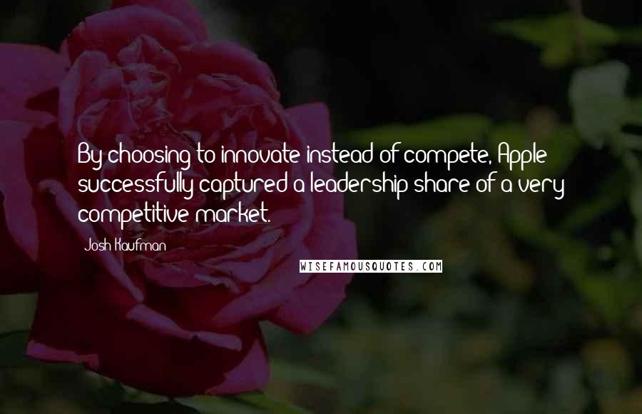 Josh Kaufman Quotes: By choosing to innovate instead of compete, Apple successfully captured a leadership share of a very competitive market.